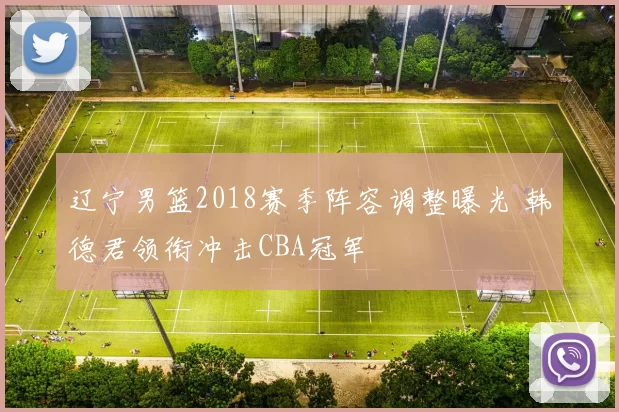 辽宁男篮2018赛季阵容调整曝光 韩德君领衔冲击CBA冠军