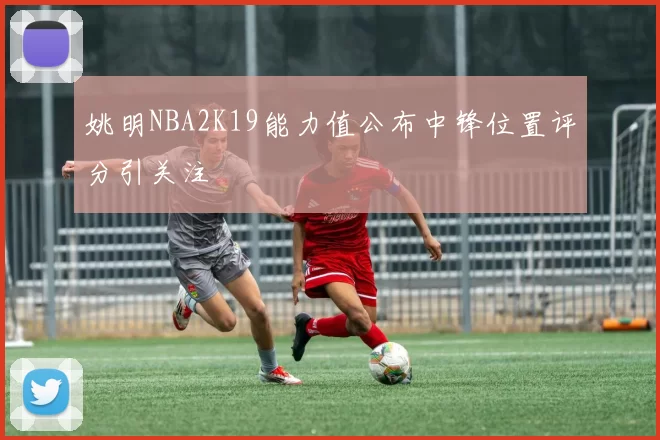 姚明NBA2K19能力值公布中锋位置评分引关注