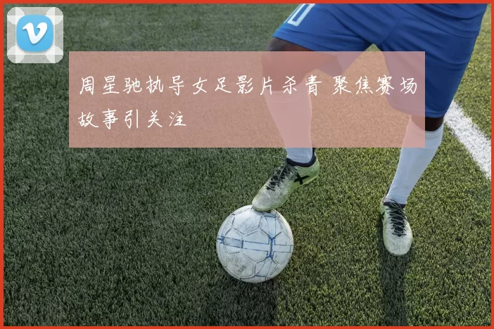 周星驰执导女足影片杀青 聚焦赛场故事引关注