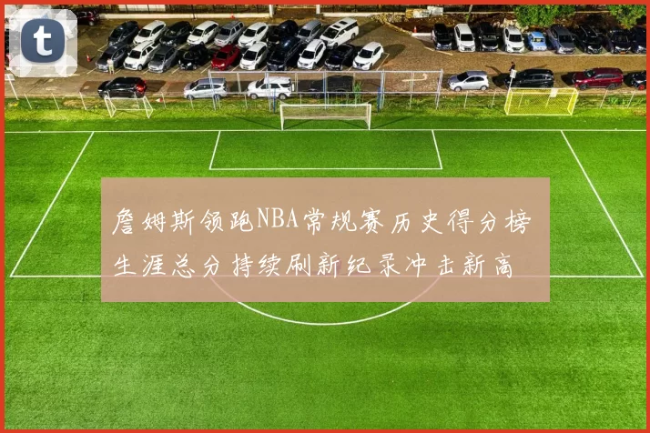 詹姆斯领跑NBA常规赛历史得分榜 生涯总分持续刷新纪录冲击新高