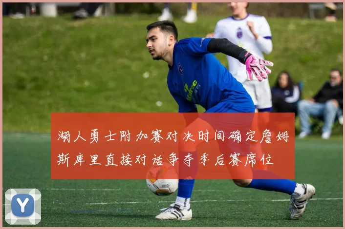 湖人勇士附加赛对决时间确定詹姆斯库里直接对话争夺季后赛席位