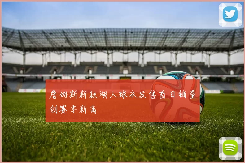 詹姆斯新款湖人球衣发售首日销量创赛季新高