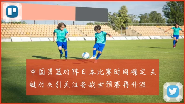 中国男篮对阵日本比赛时间确定 关键对决引关注备战世预赛再升温