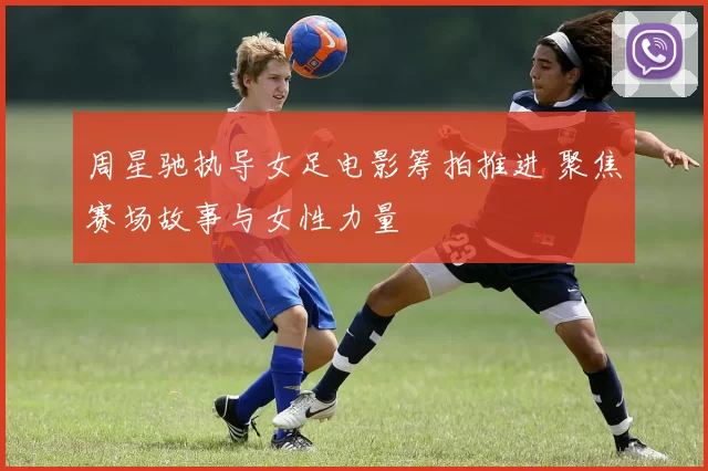 周星驰执导女足电影筹拍推进 聚焦赛场故事与女性力量