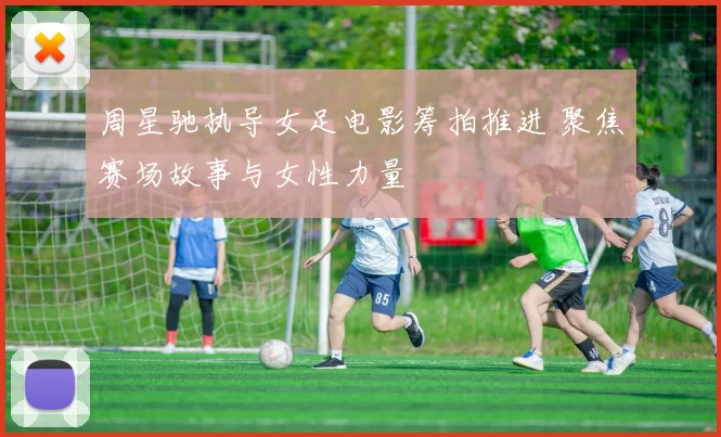 周星驰执导女足电影筹拍推进 聚焦赛场故事与女性力量
