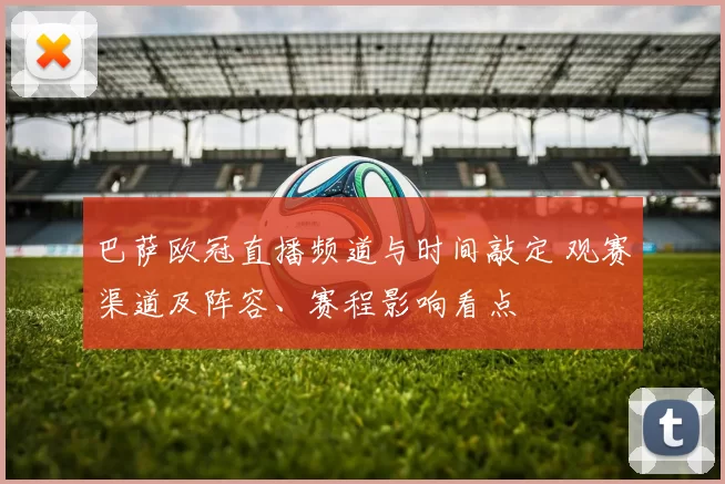 巴萨欧冠直播频道与时间敲定 观赛渠道及阵容、赛程影响看点
