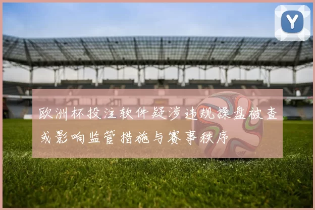 欧洲杯投注软件疑涉违规操盘被查或影响监管措施与赛事秩序