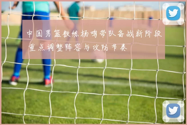 中国男篮教练杨鸣带队备战新阶段 重点调整阵容与攻防节奏