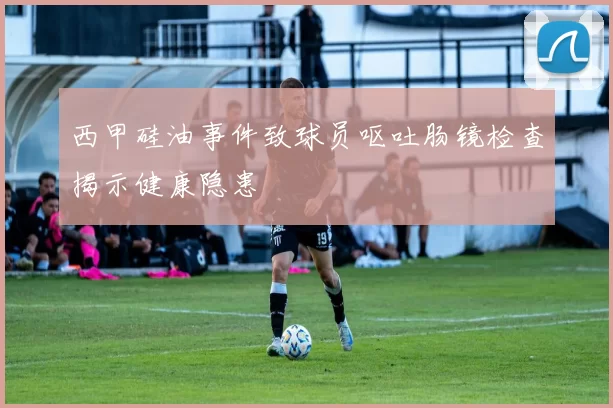 西甲硅油事件致球员呕吐肠镜检查揭示健康隐患