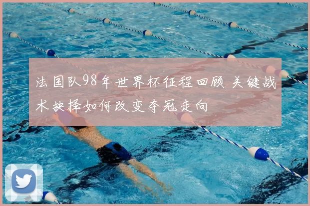 法国队98年世界杯征程回顾 关键战术抉择如何改变夺冠走向