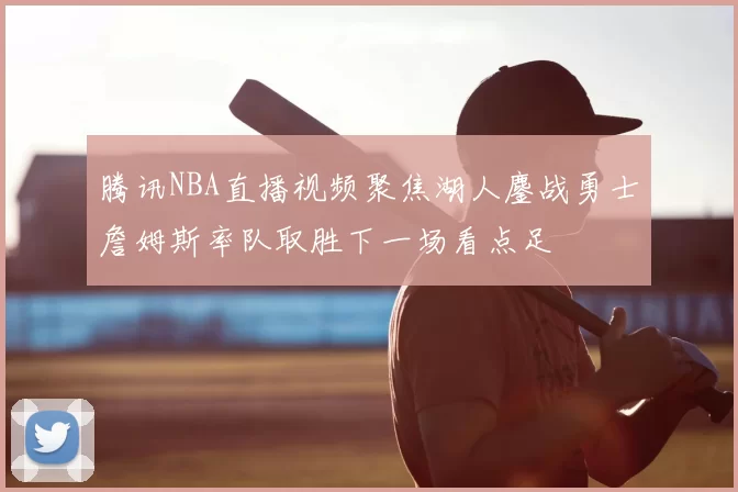 腾讯NBA直播视频聚焦湖人鏖战勇士詹姆斯率队取胜下一场看点足