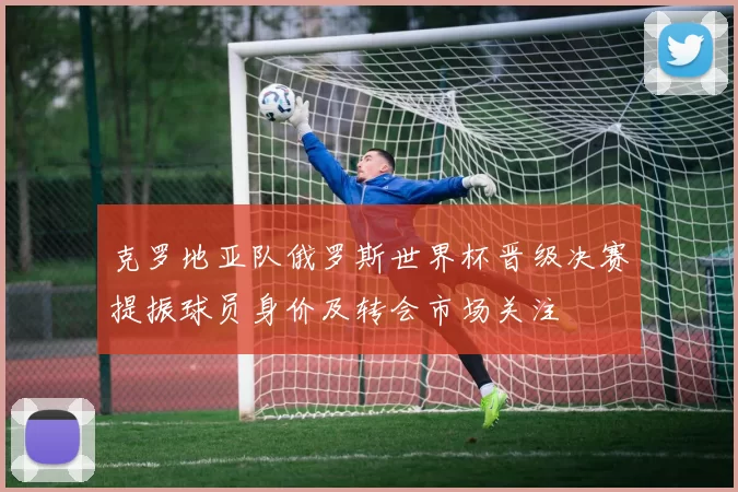 克罗地亚队俄罗斯世界杯晋级决赛提振球员身价及转会市场关注