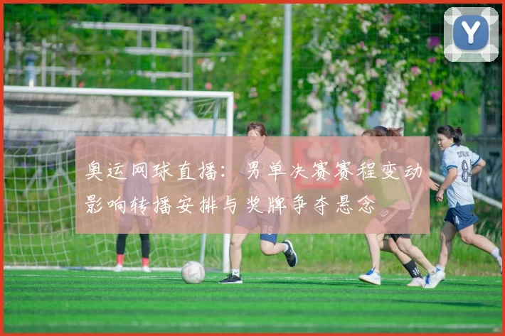 奥运网球直播：男单决赛赛程变动影响转播安排与奖牌争夺悬念