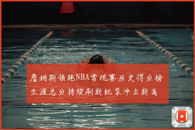 詹姆斯领跑NBA常规赛历史得分榜 生涯总分持续刷新纪录冲击新高