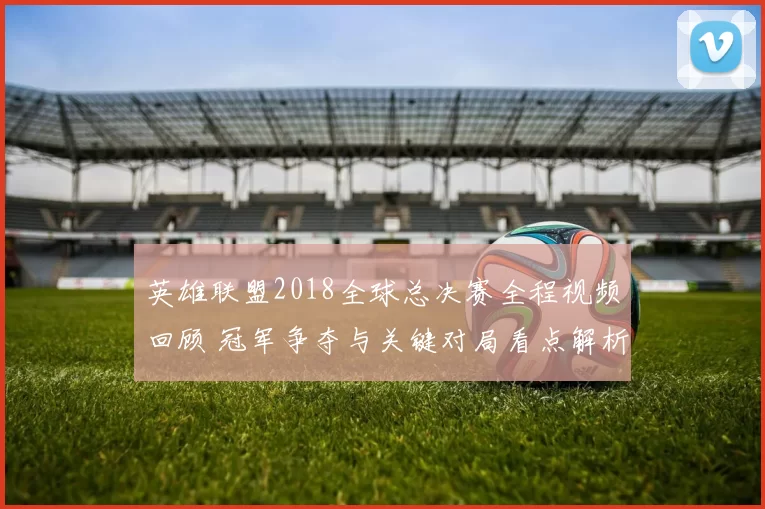 英雄联盟2018全球总决赛全程视频回顾 冠军争夺与关键对局看点解析