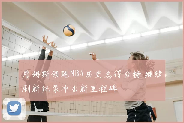 詹姆斯领跑NBA历史总得分榜 继续刷新纪录冲击新里程碑