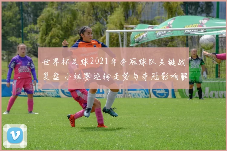 世界杯足球2021年夺冠球队关键战复盘 小组赛逆转走势与夺冠影响解析
