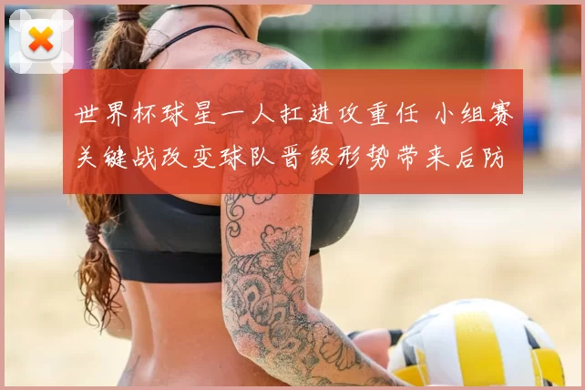 世界杯球星一人扛进攻重任 小组赛关键战改变球队晋级形势带来后防考验