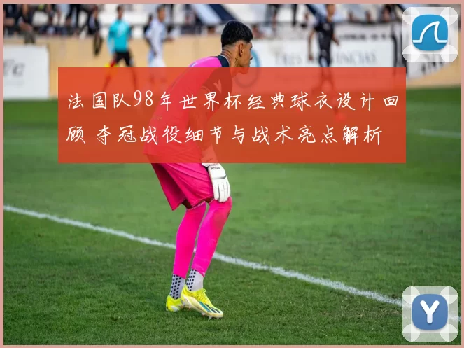 法国队98年世界杯经典球衣设计回顾 夺冠战役细节与战术亮点解析