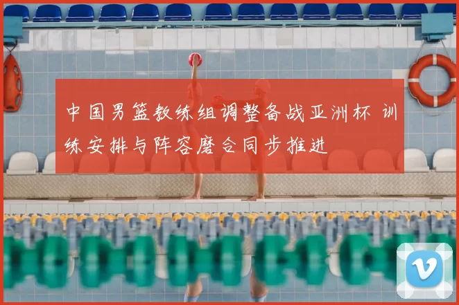 中国男篮教练组调整备战亚洲杯 训练安排与阵容磨合同步推进