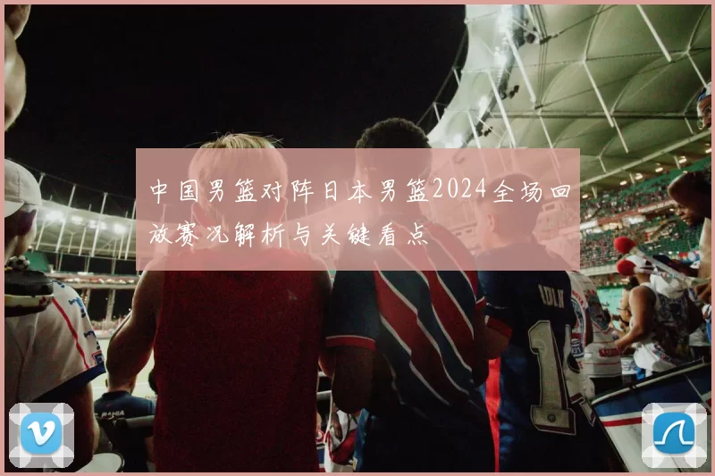 中国男篮对阵日本男篮2024全场回放赛况解析与关键看点