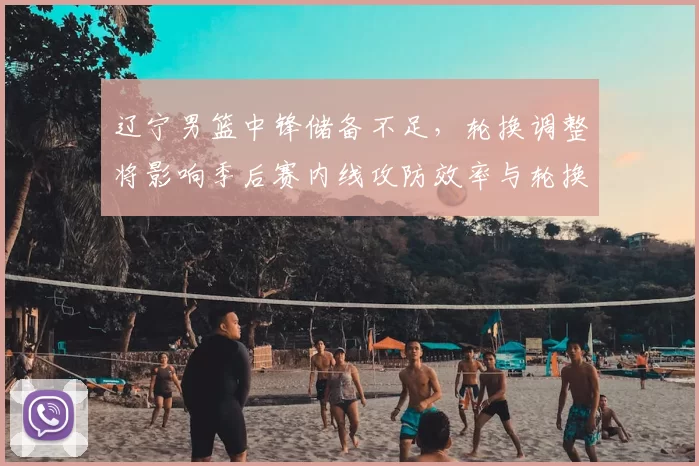 辽宁男篮中锋储备不足，轮换调整将影响季后赛内线攻防效率与轮换深度