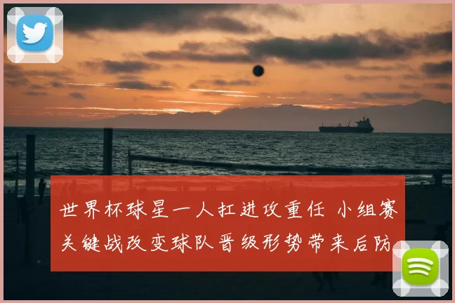 世界杯球星一人扛进攻重任 小组赛关键战改变球队晋级形势带来后防考验