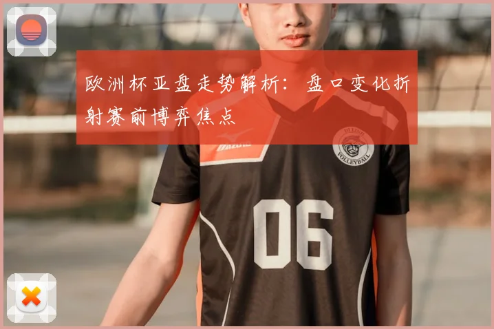 欧洲杯亚盘走势解析:盘口变化折射赛前博弈焦点