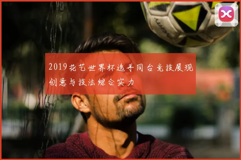 2019花艺世界杯选手同台竞技展现创意与技法综合实力