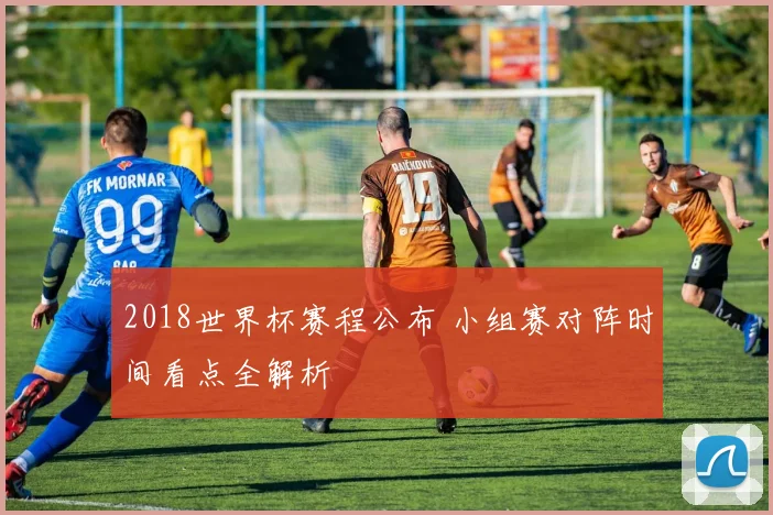 2018世界杯赛程公布 小组赛对阵时间看点全解析